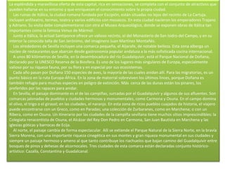 La espléndida y maravillosa oferta de esta capital, rica en sensaciones, se completa con el conjunto de atractivos que pueden hallarse en su entorno y que enriquecen el conocimiento sobre la propia ciudad.      Las ruinas de Itálica, la ciudad romana fundada por Escipión, están situadas no lejos del recinto de La Cartuja. Incluyen anfiteatro, termas, teatro y varios edificios con mosaicos. En esta ciudad nacieron los emperadores Trajano y Adriano. Su visita debe complementarse con otra al Museo Arqueológico, donde se exponen obras de Itálica tan importantes como la famosa Venus de Mármol.      Junto a Itálica, la actual Santiponce ofrece un valioso recinto, el del Monasterio de San Isidro del Campo, y en su interior la conocida talla de San Jerónimo, del imaginero Juan Martínez Montañés.      Los alrededores de Sevilla incluyen una comarca pequeña, el Aljarafe, de notable belleza. Esta zona alberga un núcleo de restaurantes que abarcan desde gastronomía popular andaluza a la más sofisticada cocina internacional.      A unos 80 kilómetros de Sevilla, en la desembocadura del río Guadalquivir, está el Parque Nacional de Doñana, declarado por la UNESCO Reserva de la Biosfera. Es uno de los lugares más singulares de Europa, especialmente valioso por su riqueza fauna, por su flora y en especial por sus ecosistemas.      Cada año pasan por Doñana 150 especies de aves, la mayoría de las cuales anidan allí. Para las migratorias, es un punto básico en la ruta Europa-África. En la zona de matorral sobreviven los últimos linces, porque Doñana es también refugio para muchas especies en peligro de extinción. Más  cerca de las dunas están los pinares, los preferidos por las rapaces para anidar.      En Sevilla, el paisaje dominante es el de las campiñas, surcadas por el Guadalquivir y algunos de sus afluentes. Son comarcas jalonadas de pueblos y ciudades hermosas y monumentales, como Carmona y Osuna. En el campo domina el olivo, el trigo o el girasol; en las ciudades, el naranjo. En esta zona de ricos pueblos cuajados de historia, el viajero puede encontrarse con un Greco, como en Paradas; una colección de Zurbaranes, como en Marchena; o con un Ribera, como en Osuna. Un itinerario por las ciudades de la campiña sevillana tiene muchos sitios imprescindibles: la Colegiata renacentista de Osuna, el Alcázar del Rey Don Pedro en Carmona, San Juan Bautista en Marchena y las iglesias góticas y barrocas de Ecija.      Al norte, el paisaje cambia de forma espectacular. Allí se extiende el Parque Natural de la Sierra Norte, en la bravía Sierra Morena, con una importante riqueza cinegética en sus montes y gran riqueza monumental en sus ciudades y siempre un paisaje hermoso y ameno al que tanto contribuye los riachuelos que bajan camino del Guadalquivir entre bosques de pinos y dehesas de alcornocales. Tres ciudades de esta comarca están declaradas conjunto histórico-artístico: Cazalla, Constantina y Guadalcanal. 