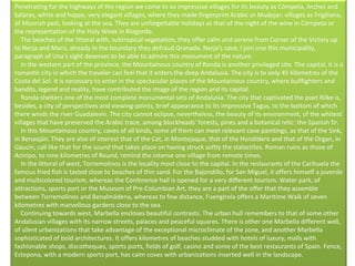 Penetrating for the highways of the region we come to so impressive villages for its beauty as Cómpeta, Archez and Salares, white and happy, very elegant villages, where they made fingerprint Arabic or Mudejar; villages as Frigiliana, of Moorish past, looking at the sea. They are unforgettable holidays as that of the night of the wine in Cómpeta or the representation of the Holy Week in Riogordo.      The beaches of the littoral with, subtropical vegetation, they offer calm and serene from Corner of the Victory up to Nerja and Maro, already in the boundary they defraud Granada. Nerja's cave, I join one this municipality, paragraph of Una's sight deserves to be able to admire this monument of the nature.      In the western part of the province, the Mountainous country of Ronda is another privileged site. The capital, it is a romantic city in which the traveler can feel that it enters the deep Andalusia. The city is to only 45 kilometres of the Costa del Sol. It is necessary to enter in the spectacular places of the Mountainous country, where bullfighters and bandits, legend and reality, have contributed the image of the region and its capital.      Ronda shelters one of the most complete monumental sets of Andalusia. The city that captivated the poet Rilke is, besides, a city of perspectives and viewing-points, brief appearance to its impressive Tagus, to the bottom of which there winds the river Guadalevín. The city cannot eclipse, nevertheless, the beauty of its environment, of the whitest villages that have preserved the Arabic trace, among blockheads' forests, pines and a botanical relic: the Spanish fir.      In this Mountainous country, caves of all kinds, some of them can meet relevant cave paintings, as that of the Sink, in Benaoján. They are also of interest that of the Cat, in Montejaque, that of the Hundidero and that of the Organ, in Gaucín, call like that for the sound that takes place on having struck softly the stalactites. Roman ruins as those of Acinipo, to nine kilometres of Round, remind the intense one village from remote times.      In the littoral of west, Torremolinos is the locality most close to the capital. In the restaurants of the Carihuela the famous fried fish is tasted close to beaches of thin sand. For the Bajondillo, for San Miguel, it offers himself a juvenile and multicolored tourism, whereas the Conference hall is opened for a very different tourism. Water park, of attractions, sports port or the Museum of Pre-Columbian Art, they are a part of the offer that they assemble between Torremolinos and Benalmádena, whereas to few distance, Fuengirola offers a Maritime Walk of seven kilometres with marvellous gardens close to the sea.      Continuing towards west, Marbella encloses beautiful contrasts. The urban hull remembers to that of some other Andalusian villages with its narrow streets, palaces and peaceful squares. There is other one Marbella different well, of silent urbanizations that take advantage of the exceptional microclimate of the zone, and another Marbella sophisticated of bold architectures. It offers kilometres of beaches studded with hotels of luxury, malls with fashionable shops, discotheques, sports ports, fields of golf, casino and some of the best restaurants of Spain. Fence, Estepona, with a modern sports port, has calm coves with urbanizations inserted well in the landscape.     