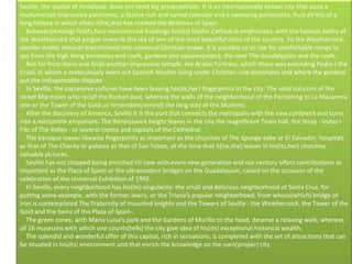 Seville, the capital of Andalusia, does not need big presentations. It is an internationally known city that aúna a monumental impressive patrimony, a festive rich and varied calendar and a sweeping personality, fruit all this of a long history in which often it(he,she) has marked the destinies of Spain.      Between(Among) his(its,her) monumental buildings his(its) Gothic Cathedral emphasizes, with the famous belfry of the Weathercock that yergue towards the sky of one of the most beautiful cities of the country. To the Weathercock, slender Arabic minaret transformed into universal Christian tower, it is possible to to rise for comfortable ramps to spy from the high thing torreones and roofs, gardens and squares(seats), the river The Guadalquivir and the roofs.       Not far from there one finds another impressive temple, the Arabic Fortress, which there was extending Pedro I the Cruel, in whom a meticulously worn out Spanish Muslim living under Christian rule dominates and where the gardens put the indispensable dispute.      In Seville, the successive cultures have been leaving his(its,her) fingerprints in the city. The solid columns of the street Mármoles who recall the Roman past, whereas the walls of the neighborhood of the Pertaining to La Macarena one or the Tower of the Gold us remember(remind) the long stay of the Muslims.       After the discovery of America, Seville it is the port that connects the metropolis with the new continent and turns into a mercantile emporium. The Renaissance height leaves in the city the magnificent Town hall, the Strap - today I File of The Indies - or several rooms and capitals of the Cathedral.      The baroque leaves likewise fingerprints as important as the churches of The Sponge-cake or El Salvador, hospitals as that of The Charity or palaces as that of San Telmo, at the time that it(he,she) leaves in his(its,her) churches valuable pictures.      Seville has not stopped being enriched till now with every new generation and our century offers contributions as important as the Plaza of Spain or the ultramodern bridges on the Guadalquivir, raised on the occasion of the celebration of the Universal Exhibition of 1992.      In Seville, every neighborhood has his(its) singularity: the small and delicious neighborhood of Santa Cruz, for putting some example, with the former Jewry, or the Triana's popular neighborhood, from whose(which) bridge of iron is contemplated The Fraternity of mounted knights and the Towers of Seville - the Weathercock, the Tower of the Gold and the twins of the Plaza of Spain-.      The green zones, with María Luisa's park and the Gardens of Murillo to the head, deserve a relaxing walk, whereas all 16 museums with which one counts(tells) the city give idea of his(its) exceptional historical wealth.      The splendid and wonderful offer of this capital, rich in sensations, is completed with the set of attractions that can be situated in his(its) environment and that enrich the knowledge on the own(proper) city. 