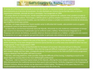 El campo de La Rocina está enclavado en la zona del Aljarafe, en las proximidades de la capital sevillana, concretamente en el término de Aznalcázar. Ha sido diseñado por Antonio García Garrido sobre un terreno suavemente ondulado, jalonado de olivo y naranjales. Fue inaugurado en 1994.      El campo ofrece un recorrido que, siendo asequible para los jugadores de cualquier nivel, pondrá a prueba la precisión de los más audaces. Tiene largos y difíciles pares 5, greenes amplios y ondulados con moderno diseño y cuatro lagos, estratégicamente situados, que dan belleza al campo y cumplen su cometido sirviendo de obstáculos que el golfista tendrá que sortear.      Los tees, con largas plataformas, hacen posible variar la dificultad del trazado, adecuándolo tanto al jugador principiante como al más diestro profesional.      La casa-club es una hermosa hacienda típica del Aljarafe, ofreciendo las más modernas comodidades al tiempo que conserva los elementos tradicionales que le confieren estilo y belleza. Perfectamente integrado en el Preparque del entrono de Doñana, se pueden observar diversos animales en su hábitat. La belleza de este espacio le convierten en un lugar acogedor que permite olvidar la ajetreada vida cotidiana de la ciudad. The field of The Rocina is nailed in the zone of the Aljarafe, in the proximities of the Sevillian capital, concretly within Aznalcázar. It has been designed by Antonio García Garrido on a softly wavy area marked of olive tree and orange groves. It was inaugurated in 1994.      The field offers a tour that, being attainable for the players of any level, it(he,she) will put to it(he,she) proves(tries) the precision of the boldest. It(he,she) has long and difficult couples(par) 5, greenes wide and waved with modern design and four lakes, strategically placed, that give beauty to the field and fulfill his(its) assignment using as obstacles that the golfer will have to avoid.      The tees, with long platforms, make possible change the difficulty of the tracing, it adapting so much to the player beginner since(as,like) to the most skillful(right) professional.      The house - club is a beautiful typical estate of the Aljarafe, offering the most modern comforts at the time that it(he,she) preserves the traditional elements that award style and beauty. Perfectly integrated to the Preparque of Doñana's entrono, diverse animals can be observed in his(its) habitat. The beauty of this space they turn in a cozy(hospitable) place that allows to forget the harassed daily life of the city.  