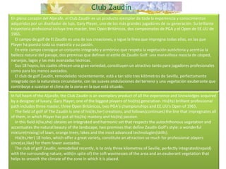 En pleno corazón del Aljarafe, el Club Zaudín es un producto ejemplar de toda la experiencia y conocimientos adquiridos por un diseñador de lujo, Gary Player, uno de los más grandes jugadores de su generación. Su brillante trayectoria profesional incluye tres master, tres Open Británicos, dos campeonatos de PGA y el Open de EE.UU de 1965.      El campo de golf de El Zaudín es una de sus creaciones, y sigue la línea que impregna todas ellas, en las que Player ha puesto toda su maestría y su pasión.      En este campo consigue un conjunto integrado y armónico que respeta la vegetación autóctona y acentúa la belleza natural del paisaje, dos premisas que definen el estilo de Zaudín Golf: una maravillosa mezcla de césped, naranjos, lagos y las más avanzadas técnicas.      Sus 18 hoyos, los cuales ofrecen una gran variedad, constituyen un atractivo tanto para jugadores profesionales como para los menos avezados.      El club de golf Zaudín, remodelado recientemente, está a tan sólo tres kilómetros de Sevilla, perfectamente integrado con la naturaleza circundante, con las suaves ondulaciones del terreno y una vegetación exuberante que contribuye a suavizar el clima de la zona en la que está situado. In full heart of the Aljarafe, the Club Zaudín is an exemplary product of all the experience and knowledges acquired by a designer of luxury, Gary Player, one of the biggest players of his(its) generation. His(its) brilliant professional path includes three master, three Open Británicos, two PGA's championships and EE.UU's Open of 1965.      The field of golf of The Zaudín is one of his(its,her) creations, and follows(continues) the line that impregnates all of them, in which Player has put all his(its) mastery and his(its) passion.      In this field it(he,she) obtains an integrated and harmonic set that respects the autochthonous vegetation and accentuates the natural beauty of the landscape, two premises that define Zaudín Golf's style: a wonderful mixture(mixing) of lawn, orange trees, lakes and the most advanced technologies(skills).      His(Its,Her) 18 holes, which offer a great variety, constitute an attraction so much for professional players since(as,like) for them fewer avezados.      The club of golf Zaudín, remodelled recently, is to only three kilometres of Seville, perfectly integrated(repaid) with the surrounding nature, with(in spite of) the soft wavinesses of the area and an exuberant vegetation that helps to smooth the climate of the zone in which it is placed. 