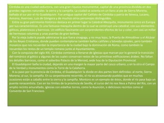 Córdoba es una ciudad seductora, con una gran riqueza monumental, capital de una provincia dividida en dos grandes regiones naturales: la sierra y la campiña. La ciudad se asienta en un llano al pie de Sierra Morena, bañada al sur por el río Guadalquivir. Fue antigua capital del Califato de Córdoba y patria de Séneca, Lucano, Avicena, Averroes, Luis de Góngora y de muchos otros personajes distinguidos.      Entre su gran patrimonio histórico destaca en primer lugar la Catedral-Mezquita, monumento único en Europa por sus características. Es una fastuosa mezquita dentro de la cual se construyó una catedral, con sus elementos góticos, platerescos y barrocos. Un edificio fascinante con sorprendentes efectos de luz y color, con casi un millar de hermosas columnas y unas puertas de gran belleza.      Por la vieja Judería puede admirarse la que fuera sinagoga, y no muy lejos, la Puerta de Almodóvar y el Alcázar de los Reyes Cristianos, donde pueden contemplarse también baños califales y bóvedas ojivales, pero también mosaicos que nos recuerdan la importancia de la ciudad bajo la dominación de Roma, como también la recuerdan los restos de un templo romano junto al Ayuntamiento.      Con la conquista del siglo XIII, Córdoba comienza a llenarse de iglesias que marcan por lo general la transición del románico al gótico y algunas de las cuales conservan restos de las primitivas edificaciones árabes. No faltan los detalles barrocos, como el soberbio Palacio de la Merced, sede hoy de la Diputación Provincial.      El Guadalquivir baña la ciudad, dejando en una margen la mayor parte del casco urbano, y en la otra el Campo de la Verdad y monumentos como la Torre de la Calahorra.      A su paso por la provincia de Córdoba, el Guadalquivir la divide en dos partes bien definidas: al norte, Sierra Morena; al sur, la campiña. En su serpenteante recorrido, el río va atravesando pueblos que en muchas ocasiones están a caballo entre la sierra y la campiña. Montoro es un ejemplo de éstos, donde el río pasa bajo un puente renacentista. Casi en los límites de la provincia de Sevilla, el curso del río nos lleva a Palma del Río, con un amplio recinto amurallado, iglesias con esbeltas torres, como la Asunción, o deliciosos recintos como el Convento de San Francisco.        
