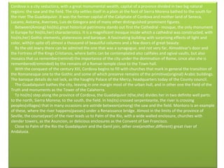 Cordova is a city seductora, with a great monumental wealth, capital of a province divided in two big natural regions: the saw and the field. The city settles itself in a plain at the foot of Sierra Morena bathed to the south for the river The Guadalquivir. It was the former capital of the Caliphate of Cordova and mother land of Seneca, Lucano, Avicena, Averroes, Luis de Góngora and of many other distinguished prominent figures.      Between(Among) his(its) great historical patrimony stands out first the Cathedral - mosque, the only monument in Europe for his(its,her) characteristics. It is a magnificent mosque inside which a cathedral was constructed, with his(its,her) Gothic elements, platerescos and baroque. A fascinating building with surprising effects of light and color, with(in spite of) almost a thousand of beautiful columns and a few doors of great beauty.       By the old Jewry there can be admired the one that was a synagogue, and not very far, Almodóvar's door and the Fortress of the Kings Cristianos, where baths can be contemplated also califales and ogival vaults, but also mosaics that us remember(remind) the importance of the city under the domination of Rome, since also she is remembered(reminded) by the remains of a Roman temple close to the Town hall.      With the conquest of the century XIII, Cordova begins to fill with churches that mark in general the transition of the Romanesque one to the Gothic and some of which preserve remains of the primitive(original) Arabic buildings. The baroque details do not lack, as the haughty Palace of the Mercy, headquarters today of the County council.      The Guadalquivir bathes the city, leaving in one margin most of the urban hull, and in other one the Field of the Truth and monuments as the Tower of the Calahorra.      To his(its) step along the province of Cordova, the Guadalquivir it(he,she) divides her in two definite well parts: to the north, Sierra Morena; to the south, the field. In his(its) crossed serpenteante, the river is crossing peoples(villages) that in many occasions are astride between(among) the saw and the field. Montoro is an example of these, where the river happens(passes) under a Renaissance bridge. Almost in the limits of the province of Seville, the course(year) of the river leads us to Palm of the Rio, with a wide walled enclosure, churches with slender towers, as the Asuncion, or delicious enclosures as the Convent of San Francisco.       Close to Palm of the Rio the Guadalquivir and the Genil join, other one(another,different) great river of Andalusia.   