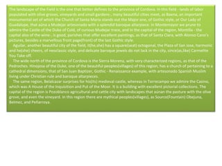 The landscape of the Field is the one that better defines to the province of Cordova. In this field - lands of labor populated with olive groves, vineyards and small gardens-, many beautiful cities meet, as Baena, an important monumental set of which the Church of Santa Maria stands out the Major one, of Gothic style, or Our Lady of Guadalupe, that aúna a Mudejar artesonado with a splendid baroque altarpiece. In Montemayor we prune to admire the Castle of the Duke of Cold, of curious Mudejar trace, and in the capital of the region, Montilla - the capital also of the wine-, is good, parishes that offer excellent paintings, as that of Santa Clara, with Alonso Cano's pictures, besides a marvellous front page(front) of the last Gothic style.       Aguilar, another beautiful city of the field, it(he,she) has a square(seat) octogonal, the Plaza of San Jose, harmonic and he(she) cheers, of neoclassic style, and delicate baroque jewels do not lack in the city, since(as,like) Carmelite You Take off.      The wide north of the province of Cordova is the Sierra Morena, with very characterized regions, as that of the Pedroches. Hinojosa of the Duke, one of the beautiful peoples(villages) of this region, has a church of pertaining to a cathedral dimensions, that of San Juan Baptizer, Gothic - Renaissance example, with artesonado Spanish Muslim living under Christian rule and baroque altarpieces.      The same region, Belalcazar surprises for his(its) medieval castle, whereas in Torrecampo we admire the Casino, which was A House of the Inquisition and Put of the Moor. It is a building with excellent pictorial collections. The capital of the region is Pozoblanco agricultural and cattle city with landscapes that aúnan the pasture with the olive grove, and even the vineyard. In this region there are mythical peoples(villages), as Source(Fountain) Obejuna, Belmez, and Peñarroya. 