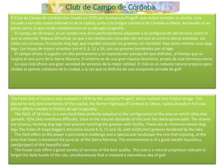 El Club de Campo de Córdoba fue creado en 1976 por la empresa Progolf, que realizó también su diseño. Esta situado a tan sólo nueve kilómetros de la capital, junto a la antigua carretera de Córdoba a Obejo, enclavado ya en plena sierra, lo que incide notablemente en su abrupta orografía.      El campo, de 18 hoyos, es un campo muy duro perfectamente adaptado a la configuración del terreno sobre el que se extiende. Rebosa dificultad, ya que a los obstáculos naturales del terreno se suma la densa arboleda. Las calles son sinuosas, formando dog-legs que impiden alcanzar los greenes con facilidad. Hay como mínimo once dog-legs- Los hoyos de mayor atractivo son el 4, 6, 11 y 16, con sus greenes bordeados por el lago.      El campo ofrece al jugador un reto permanente y un espectacular paisaje del que disfrutar, al tiempo que se respira el aire puro de la Sierra Morena. El entorno es de una gran riqueza faunística, propia de esta hermosa sierra.      La casa club ofrece una gran variedad de servicios de la mejor calidad. El club es un reducto natural propicio para olvidar el ajetreo cotidiano de la ciudad, a la vez que se disfruta de una estupenda jornada de golf. The Field club of Cordova was created in 1976 by the company Progolf, which realized also his(its) design. This placed to only nine kilometres of the capital, the former highway of Cordova to Obejo, nailed already in full saw, which affects notably in his(its) abrupt orography.      The field, of 18 holes, is a very hard field perfectly adapted to the configuration of the area on which it(he,she) spreads. It(he,she) overflows difficulty, since to the natural obstacles of the area the dense grove adds. The streets are sinuous, forming dog-legs that prevent reaching the greenes with facility. There are as minimum eleven dog-legs-The holes of major(bigger) attractive sound 4, 6, 11 and 16, with his(its,her) greenes bordered by the lake.       The field offers to the player a permanent challenge and a spectacular landscape the one that enjoying, at the time that there is breathed the pure air of the Sierra Morena. The environment is of a great wealth faunística, own(proper) of this beautiful saw.      The house club offers a great variety of services of the best quality. The club is a natural propitious redoubt to forget the daily bustle of the city, simultaneously that is enjoyed a marvellous day of golf. 