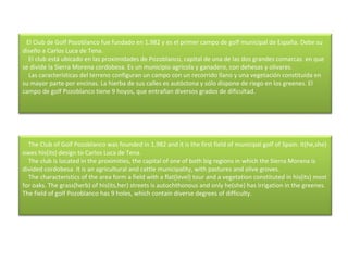    El Club de Golf Pozoblanco fue fundado en 1.982 y es el primer campo de golf municipal de España. Debe su diseño a Carlos Luca de Tena.      El club está ubicado en las proximidades de Pozoblanco, capital de una de las dos grandes comarcas  en que se divide la Sierra Morena cordobesa. Es un municipio agrícola y ganadero, con dehesas y olivares.      Las características del terreno configuran un campo con un recorrido llano y una vegetación constituida en su mayor parte por encinas. La hierba de sus calles es autóctona y sólo dispone de riego en los greenes. El campo de golf Pozoblanco tiene 9 hoyos, que entrañan diversos grados de dificultad.     The Club of Golf Pozoblanco was founded in 1.982 and it is the first field of municipal golf of Spain. It(he,she) owes his(its) design to Carlos Luca de Tena.      The club is located in the proximities, the capital of one of both big regions in which the Sierra Morena is divided cordobesa. It is an agricultural and cattle municipality, with pastures and olive groves.      The characteristics of the area form a field with a flat(level) tour and a vegetation constituted in his(its) most for oaks. The grass(herb) of his(its,her) streets is autochthonous and only he(she) has irrigation in the greenes. The field of golf Pozoblanco has 9 holes, which contain diverse degrees of difficulty.  