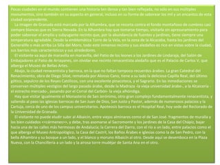 Pocas ciudades en el mundo contienen una historia ten densa y tan bien reflejada, no sólo en sus múltiples monumentos, sino también en su aspecto en general, incluso en su forma de saborear los mil y un encantos de esta ciudad sorprendente.      La imagen de Granada está marcada por la Alhambra, que se recorta contra el fondo montañoso de cumbres casi siempre blancas que es Sierra Nevada. En la Alhambra hay que tomarse tiempo, visitarla sin apresuramiento para poder saborear el amplio y subyugante recinto que, por la abundancia de fuentes y jardines, tiene siempre una temperatura agradable. Desde la emblemática Torre de la Vela, en la zona de la Alcazaba, hasta los jardines del Generalife o más arriba La Silla del Moro, todo este inmenso recinto y sus aledaños es rico en vistas sobre la ciudad, sus barrios más característicos y sus alrededores.      El visitante va aquí de maravilla en maravilla, del Patio de los leones a los Jardines de Lindaraja, del Salón de Embajadores al Patio de Arrayanes, sin olvidar ese recinto renacentista aledaño que es el Palacio de Carlos V, que alberga el Museo de Bellas Artes.      Abajo, la ciudad renacentista y barroca, en la que no faltan tampoco recuerdos árabes. La gran Catedral del Renacimiento, obra de Diego Siloé, rematada por Alonso Cano, tiene a su lado la deliciosa Capilla Real, del último gótico, sepulcro de los Reyes Católicos, con una excelente pinacoteca, y el Sagrario. En las inmediaciones se conservan múltiples vestigios del largo pasado árabe, desde la Madraza -la vieja universidad árabe-, a la Alcaicería -el estrecho mercado-, pasando por el Corral del Carbón- la vieja alhóndiga.      Hay que visitar igualmente el Monasterio de San Jerónimo, otro gran complejo fundamentalmente renacentista, y saliendo al paso las iglesias barrocas de San Juan de Dios, San Justo y Pastor, además de numerosos palacios y la Cartuja, cerca de uno de los campus universitarios. Apoteosis barroca es el Hospital Real, hoy sede del Rectorado de la Universidad de Granada.      El visitante no puede eludir subir al Albaicín, entre viejos alminares como el de San José. fragmentos de muralla y los bien cuidados <<cármenes>>, y debe, tras asomarse al Sacromonte y los jardines de la Casa del Chápiz, bajar hacia una de las calles más hermosas de Andalucía; la Carrera del Darro, con el río a un lado, entre palacios como el que alberga el Museo Antropológico, la Casa del Castril, los Baños Árabes e iglesias como la de San Pedro, con la bella Alhambra y su bosque a un lado, y el blanco y moruno Albaicín al otro. Desde aquí se desemboca en la Plaza Nueva, con la Chancillería a un lado y la airosa torre mudéjar de Santa Ana en el otro.     