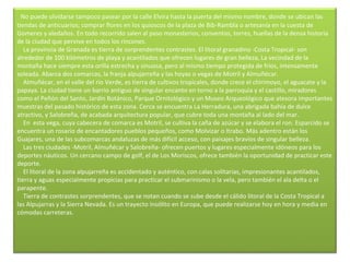     No puede olvidarse tampoco pasear por la calle Elvira hasta la puerta del mismo nombre, donde se ubican las tiendas de anticuarios; comprar flores en los quioscos de la plaza de Bib-Rambla o artesanía en la cuesta de Gomeres y aledaños. En todo recorrido salen al paso monasterios, conventos, torres, huellas de la densa historia de la ciudad que pervive en todos los rincones.      La provincia de Granada es tierra de sorprendentes contrastes. El litoral granadino -Costa Tropical- son alrededor de 100 kilómetros de playa y acantilados que ofrecen lugares de gran belleza, La vecindad de la montaña hace siempre esta orilla estrecha y sinuosa, pero al mismo tiempo protegida de fríos, intensamente soleada. Abarca dos comarcas, la franja alpujarreña y las hoyas o vegas de Motril y Almuñécar.      Almuñécar, en el valle del río Verde, es tierra de cultivos tropicales, donde crece el chirimoyo, el aguacate y la papaya. La ciudad tiene un barrio antiguo de singular encanto en torno a la parroquia y el castillo, miradores como el Peñón del Santo, Jardín Botánico, Parque Ornitológico y un Museo Arqueológico que atesora importantes muestras del pasado histórico de esta zona. Cerca se encuentra La Herradura, una abrigada bahía de dulce atractivo, y Salobreña, de acabada arquitectura popular, que cubre toda una montaña al lado del mar.      En  esta vega, cuya cabecera de comarca es Motril, se cultiva la caña de azúcar y se elabora el ron. Esparcido se encuentra un rosario de encantadores pueblos pequeños, como Molvizar o Itrabo. Más adentro están los Guajares, una de las subcomarcas andaluzas de más difícil acceso, con paisajes bravíos de singular belleza.      Las tres ciudades -Motril, Almuñécar y Salobreña- ofrecen puertos y lugares especialmente idóneos para los deportes náuticos. Un cercano campo de golf, el de Los Moriscos, ofrece también la oportunidad de practicar este deporte.      El litoral de la zona alpujarreña es accidentado y auténtico, con calas solitarias, impresionantes acantilados, tierra y aguas especialmente propicias para practicar el submarinismo o la vela, pero también el ala delta o el parapente.      Tierra de contrastes sorprendentes, que se notan cuando se sube desde el cálido litoral de la Costa Tropical a las Alpujarras y la Sierra Nevada. Es un trayecto insólito en Europa, que puede realizarse hoy en hora y media en cómodas carreteras.    