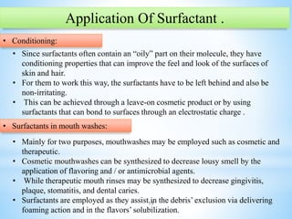 15
Application Of Surfactant .
• Conditioning:
• Since surfactants often contain an “oily” part on their molecule, they have
conditioning properties that can improve the feel and look of the surfaces of
skin and hair.
• For them to work this way, the surfactants have to be left behind and also be
non-irritating.
• This can be achieved through a leave-on cosmetic product or by using
surfactants that can bond to surfaces through an electrostatic charge .
• Surfactants in mouth washes:
• Mainly for two purposes, mouthwashes may be employed such as cosmetic and
therapeutic.
• Cosmetic mouthwashes can be synthesized to decrease lousy smell by the
application of flavoring and / or antimicrobial agents.
• While therapeutic mouth rinses may be synthesized to decrease gingivitis,
plaque, stomatitis, and dental caries.
• Surfactants are employed as they assist in the debris’ exclusion via delivering
foaming action and in the flavors’ solubilization.
 