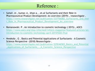 17
Reference :
• Suhail .m , kumar. A , khan a. , et.al Surfactants and their Role in
Pharmaceutical Product Development: An overview (2019) , researchgate .
https://www.researchgate.net/publication/337756082_Surfactants_and_thei
r_Role_in_Pharmaceutical_Product_Development_An_overview
• Romanowski. P . An introduction to cosmetic technology ( 2015) , AOCS
https://www.aocs.org/stay-informed/inform-magazine/featured-articles/an-
introduction-to-cosmetic-technology-april-2015?SSO=True
• Nwokolo . G . Basics and Potential Applications of Surfactants – A Cosmetic
Science Perspective (2018) Researchgate .
https://www.researchgate.net/publication/329246583_Basics_and_Potential
_Applications_of_Surfactants_-_A_Cosmetic_Science_Perspective
 