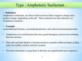 5
Type : Amphoteric Surfactant .
• Definition:
Amphoteric surfactants are those which can have both a negative charge and a
positive charge, depending on the pH . These materials are also referred to as
zwitterionic materials .
• Example:
cocamidopropyl betaine, cocoamphopropionate, and sodium lauraminopropionate .
• Amphoterics are used because they have good detergency and are less irritating
than the anionics .
• They also can help thicken a formula and have a positive effect on foam, as they
make the bubbles smaller and feel creamier.
• The main drawback to using them is that they are significantly more expensive
 
