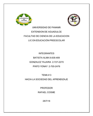 UNIVERSIDAD DE PANAMÁ
EXTENSION DE AGUADULCE
FACULTAD DE CIENCIA DE LA EDUCACION
LIC EN EDUCACIÓN PREESCOLAR
INTEGRANTES
BATISTA ALMA 8-836-489
GONZALEZ YAJAIRA 2-727-2270
PINTO YONAY 2-705-2476
TEMA # 3
HACIA LA SOCIEDAD DEL APRENDIZAJE
PROFESOR
RAFAEL COSME
28/7/18
 