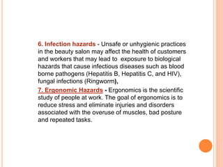 6. Infection hazards - Unsafe or unhygienic practices
in the beauty salon may affect the health of customers
and workers that may lead to exposure to biological
hazards that cause infectious diseases such as blood
borne pathogens (Hepatitis B, Hepatitis C, and HIV),
fungal infections (Ringworm),
7. Ergonomic Hazards - Ergonomics is the scientific
study of people at work. The goal of ergonomics is to
reduce stress and eliminate injuries and disorders
associated with the overuse of muscles, bad posture
and repeated tasks.
 