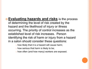  Evaluating hazards and risks is the process
of determining the level of risk created by the
hazard and the likelihood of injury or illness
occurring. The priority of control increases as the
established level of risk increases. Person
identifying the risk of harm or injury from a hazard
in a salon should consider these questions:
 how likely that it is a hazard will cause harm;
 how serious that harm is likely to be;
 how often (and how many) workers are exposed.
 