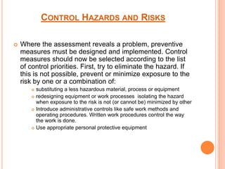 CONTROL HAZARDS AND RISKS
 Where the assessment reveals a problem, preventive
measures must be designed and implemented. Control
measures should now be selected according to the list
of control priorities. First, try to eliminate the hazard. If
this is not possible, prevent or minimize exposure to the
risk by one or a combination of:
 substituting a less hazardous material, process or equipment
 redesigning equipment or work processes isolating the hazard
when exposure to the risk is not (or cannot be) minimized by other
 Introduce administrative controls like safe work methods and
operating procedures. Written work procedures control the way
the work is done.
 Use appropriate personal protective equipment
 