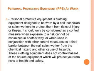 PERSONAL PROTECTIVE EQUIPMENT (PPE) AT WORK
 -Personal protective equipment is clothing
equipment designed to be worn by a nail technician
or salon workers to protect them from risks of injury
or illness. It should only be considered as a control
measure when exposure to a risk cannot be
minimized in another way, or when used in
conjunction with other control measures as a final
barrier between the nail salon worker from the
chemical hazard and other cause of hazards.
These clothing equipment does not control hazard
at the source equipment which will protect you from
risks to health and safety.
 