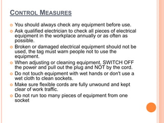 CONTROL MEASURES
 You should always check any equipment before use.
 Ask qualified electrician to check all pieces of electrical
equipment in the workplace annually or as often as
possible.
 Broken or damaged electrical equipment should not be
used, the tag must warn people not to use the
equipment.
 When adjusting or cleaning equipment, SWITCH OFF
the power and pull out the plug and NOT by the cord.
 Do not touch equipment with wet hands or don't use a
wet cloth to clean sockets.
 Make sure flexible cords are fully unwound and kept
clear of work traffic.
 Do not run too many pieces of equipment from one
socket
 