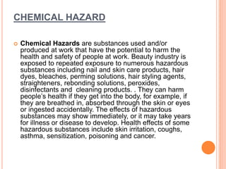 CHEMICAL HAZARD
 Chemical Hazards are substances used and/or
produced at work that have the potential to harm the
health and safety of people at work. Beauty industry is
exposed to repeated exposure to numerous hazardous
substances including nail and skin care products, hair
dyes, bleaches, perming solutions, hair styling agents,
straighteners, rebonding solutions, peroxides,
disinfectants and cleaning products. . They can harm
people’s health if they get into the body, for example, if
they are breathed in, absorbed through the skin or eyes
or ingested accidentally. The effects of hazardous
substances may show immediately, or it may take years
for illness or disease to develop. Health effects of some
hazardous substances include skin irritation, coughs,
asthma, sensitization, poisoning and cancer.
 