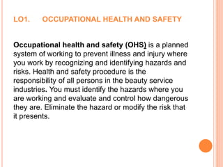 LO1. OCCUPATIONAL HEALTH AND SAFETY
Occupational health and safety (OHS) is a planned
system of working to prevent illness and injury where
you work by recognizing and identifying hazards and
risks. Health and safety procedure is the
responsibility of all persons in the beauty service
industries. You must identify the hazards where you
are working and evaluate and control how dangerous
they are. Eliminate the hazard or modify the risk that
it presents.
 