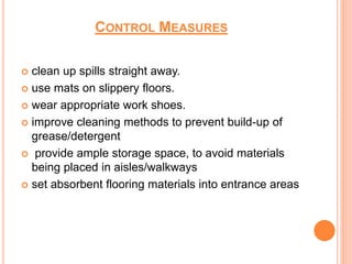 CONTROL MEASURES
 clean up spills straight away.
 use mats on slippery floors.
 wear appropriate work shoes.
 improve cleaning methods to prevent build-up of
grease/detergent
 provide ample storage space, to avoid materials
being placed in aisles/walkways
 set absorbent flooring materials into entrance areas
 