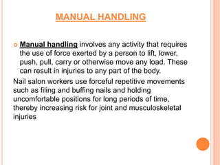 MANUAL HANDLING
 Manual handling involves any activity that requires
the use of force exerted by a person to lift, lower,
push, pull, carry or otherwise move any load. These
can result in injuries to any part of the body.
Nail salon workers use forceful repetitive movements
such as filing and buffing nails and holding
uncomfortable positions for long periods of time,
thereby increasing risk for joint and musculoskeletal
injuries
 