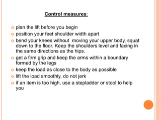 Control measures:
 plan the lift before you begin
 position your feet shoulder width apart
 bend your knees without moving your upper body, squat
down to the floor. Keep the shoulders level and facing in
the same directions as the hips.
 get a firm grip and keep the arms within a boundary
formed by the legs
 keep the load as close to the body as possible
 lift the load smoothly, do not jerk
 if an item is too high, use a stepladder or stool to help
you
 