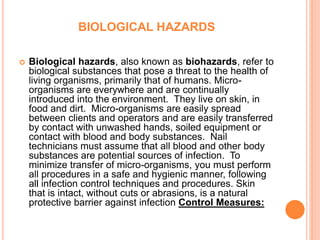 BIOLOGICAL HAZARDS
 Biological hazards, also known as biohazards, refer to
biological substances that pose a threat to the health of
living organisms, primarily that of humans. Micro-
organisms are everywhere and are continually
introduced into the environment. They live on skin, in
food and dirt. Micro-organisms are easily spread
between clients and operators and are easily transferred
by contact with unwashed hands, soiled equipment or
contact with blood and body substances. Nail
technicians must assume that all blood and other body
substances are potential sources of infection. To
minimize transfer of micro-organisms, you must perform
all procedures in a safe and hygienic manner, following
all infection control techniques and procedures. Skin
that is intact, without cuts or abrasions, is a natural
protective barrier against infection Control Measures:
 