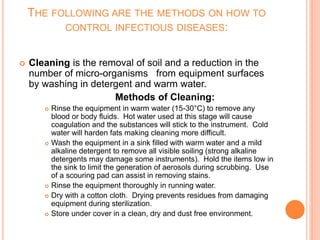 THE FOLLOWING ARE THE METHODS ON HOW TO
CONTROL INFECTIOUS DISEASES:
 Cleaning is the removal of soil and a reduction in the
number of micro-organisms from equipment surfaces
by washing in detergent and warm water.
Methods of Cleaning:
 Rinse the equipment in warm water (15-30°C) to remove any
blood or body fluids. Hot water used at this stage will cause
coagulation and the substances will stick to the instrument. Cold
water will harden fats making cleaning more difficult.
 Wash the equipment in a sink filled with warm water and a mild
alkaline detergent to remove all visible soiling (strong alkaline
detergents may damage some instruments). Hold the items low in
the sink to limit the generation of aerosols during scrubbing. Use
of a scouring pad can assist in removing stains.
 Rinse the equipment thoroughly in running water.
 Dry with a cotton cloth. Drying prevents residues from damaging
equipment during sterilization.
 Store under cover in a clean, dry and dust free environment.
 