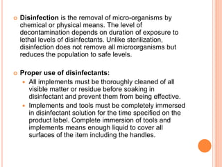  Disinfection is the removal of micro-organisms by
chemical or physical means. The level of
decontamination depends on duration of exposure to
lethal levels of disinfectants. Unlike sterilization,
disinfection does not remove all microorganisms but
reduces the population to safe levels.
 Proper use of disinfectants:
 All implements must be thoroughly cleaned of all
visible matter or residue before soaking in
disinfectant and prevent them from being effective.
 Implements and tools must be completely immersed
in disinfectant solution for the time specified on the
product label. Complete immersion of tools and
implements means enough liquid to cover all
surfaces of the item including the handles.
 