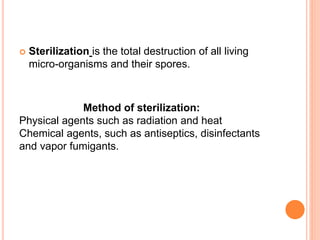  Sterilization is the total destruction of all living
micro-organisms and their spores.
Method of sterilization:
Physical agents such as radiation and heat
Chemical agents, such as antiseptics, disinfectants
and vapor fumigants.
 