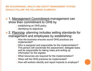 AN OCCUPATIONAL HEALTH AND SAFETY MANAGEMENT SYSTEM
SHOULD FOLLOW THE FOLLOWING ELEMENTS:
 1. Management Commitment-management can
show their commitment to OHS by
 establishing an OHS policy
 identifying its objectives
 2. Planning- planning includes setting standards for
management and employees by establishing:
 How the business ensures sound OHS practices are
implemented?
 Who is assigned and responsible for the implementation?
This person will coordinate the assessment, delegate tasks
and be responsible for taking notes and writing up
information for the register.
 What resources are required for the implementation?
 When will the OHS practices be implemented?
 How will workers identify and report hazards to employer?
 