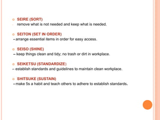  SEIRE (SORT)
- remove what is not needed and keep what is needed.
 SEITON (SET IN ORDER)
- arrange essential items in order for easy access.
 SEISO (SHINE)
– keep things clean and tidy; no trash or dirt in workplace.
 SEIKETSU (STANDARDIZE)
– establish standards and guidelines to maintain clean workplace.
 SHITSUKE (SUSTAIN)
- make 5s a habit and teach others to adhere to establish standards.
 