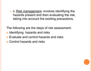  5. Risk management- involves identifying the
hazards present and then evaluating the risk,
taking into account the existing precautions.
The following are the steps of risk assessment:
 Identifying hazards and risks
 Evaluate and control hazards and risks
 Control hazards and risks
 