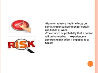 -Harm or adverse health effects on
something or someone under certain
conditions at work.
-The chance or probability that a person
will be harmed or experience an
adverse health effect if exposed to a
hazard.
 