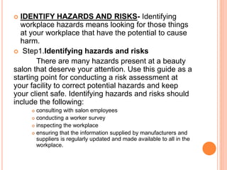  IDENTIFY HAZARDS AND RISKS- Identifying
workplace hazards means looking for those things
at your workplace that have the potential to cause
harm.
 Step1.Identifying hazards and risks
There are many hazards present at a beauty
salon that deserve your attention. Use this guide as a
starting point for conducting a risk assessment at
your facility to correct potential hazards and keep
your client safe. Identifying hazards and risks should
include the following:
 consulting with salon employees
 conducting a worker survey
 inspecting the workplace
 ensuring that the information supplied by manufacturers and
suppliers is regularly updated and made available to all in the
workplace.
 