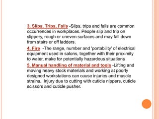 3. Slips, Trips, Falls -Slips, trips and falls are common
occurrences in workplaces. People slip and trip on
slippery, rough or uneven surfaces and may fall down
from stairs or off ladders.
4. Fire -The range, number and 'portability' of electrical
equipment used in salons, together with their proximity
to water, make for potentially hazardous situations
5. Manual handling of material and tools -Lifting and
moving heavy stock materials and working at poorly
designed workstations can cause injuries and muscle
strains. Injury due to cutting with cuticle nippers, cuticle
scissors and cuticle pusher.
 