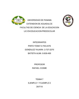 UNIVERSIDAD DE PANAMA
EXTENSION DE AGUADULCE
FACULTAD DE CIENCIA DE LA EDUCACION
LIC EN EDUCACION PREESCOLAR
INTEGRANTES
PINTO YONAY 2-705-2476
GONZALEZ YAJAIRA 2-727-2270
BATISTA ALMA 8-836-489
PROFESOR
RAFAEL COSME
TEMA# 7
EJEMPLO 1 Y EJEMPLO 2
28/7/18
 