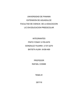 UNIVERSIDAD DE PANAMA
EXTENSION DE AGUADULCE
FACULTAD DE CIENCIA DE LA EDUCACION
LIC EN EDUCACION PREESCOLAR
INTEGRANTES
PINTO YONAY 2-705-2476
GONZALEZ YAJAIRA 2-727-2270
BATISTA ALMA 8-836-489
PROFESOR
RAFAEL COSME
TEMA #1
28/7/18
 