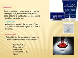 •Retinoids
Treats mild to moderate acne and photo-
damaged skin, removes dead surface
cells, Claims to build collagen, regenerate
the skin’s elasticity and
•Antioxidants
•Moisturizers
Moisturizers smooth the surface of the
skin, lubricate its outer layers, and lock in
moisture.
Antioxidants, the ingredients meant to
defend against free radical damage
Vitamin A & C
Resveratrol
Green tea
Co-enzyme Q-10
Algae
 