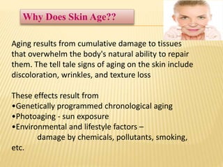 Aging results from cumulative damage to tissues
that overwhelm the body's natural ability to repair
them. The tell tale signs of aging on the skin include
discoloration, wrinkles, and texture loss
These effects result from
•Genetically programmed chronological aging
•Photoaging - sun exposure
•Environmental and lifestyle factors –
damage by chemicals, pollutants, smoking,
etc.
Why Does Skin Age??
 