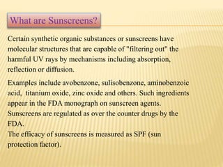 Certain synthetic organic substances or sunscreens have
molecular structures that are capable of "filtering out" the
harmful UV rays by mechanisms including absorption,
reflection or diffusion.
Examples include avobenzone, sulisobenzone, aminobenzoic
acid, titanium oxide, zinc oxide and others. Such ingredients
appear in the FDA monograph on sunscreen agents.
Sunscreens are regulated as over the counter drugs by the
FDA.
The efficacy of sunscreens is measured as SPF (sun
protection factor).
What are Sunscreens?
 