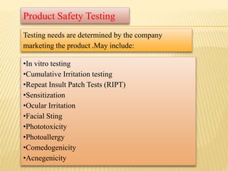 •In vitro testing
•Cumulative Irritation testing
•Repeat Insult Patch Tests (RIPT)
•Sensitization
•Ocular Irritation
•Facial Sting
•Phototoxicity
•Photoallergy
•Comedogenicity
•Acnegenicity
Product Safety Testing
Testing needs are determined by the company
marketing the product .May include:
 