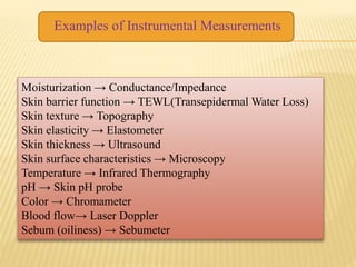 Moisturization → Conductance/Impedance
Skin barrier function → TEWL(Transepidermal Water Loss)
Skin texture → Topography
Skin elasticity → Elastometer
Skin thickness → Ultrasound
Skin surface characteristics → Microscopy
Temperature → Infrared Thermography
pH → Skin pH probe
Color → Chromameter
Blood flow→ Laser Doppler
Sebum (oiliness) → Sebumeter
Examples of Instrumental Measurements
 
