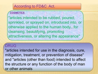 "articles intended to be rubbed, poured,
sprinkled, or sprayed on, introduced into, or
otherwise applied to the human body...for
cleansing, beautifying, promoting
attractiveness, or altering the appearance"
DRUG
"articles intended for use in the diagnosis, cure,
mitigation, treatment, or prevention of disease"
and "articles (other than food) intended to affect
the structure or any function of the body of man
or other animals
COSMETICS
According to FD&C Act.
 