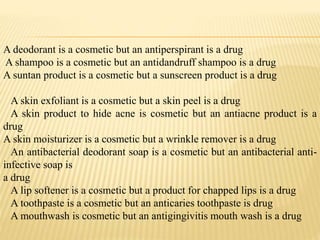 A deodorant is a cosmetic but an antiperspirant is a drug
A shampoo is a cosmetic but an antidandruff shampoo is a drug
A suntan product is a cosmetic but a sunscreen product is a drug
A skin exfoliant is a cosmetic but a skin peel is a drug
A skin product to hide acne is cosmetic but an antiacne product is a
drug
A skin moisturizer is a cosmetic but a wrinkle remover is a drug
An antibacterial deodorant soap is a cosmetic but an antibacterial anti-
infective soap is
a drug
A lip softener is a cosmetic but a product for chapped lips is a drug
A toothpaste is a cosmetic but an anticaries toothpaste is drug
A mouthwash is cosmetic but an antigingivitis mouth wash is a drug
 