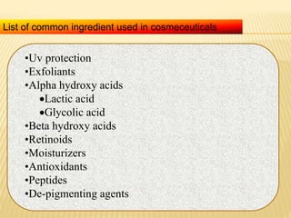 •Uv protection
•Exfoliants
•Alpha hydroxy acids
Lactic acid
Glycolic acid
•Beta hydroxy acids
•Retinoids
•Moisturizers
•Antioxidants
•Peptides
•De-pigmenting agents
List of common ingredient used in cosmeceuticals
 