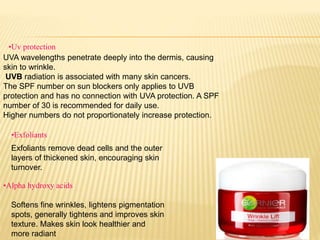 UVA wavelengths penetrate deeply into the dermis, causing
skin to wrinkle.
UVB radiation is associated with many skin cancers.
The SPF number on sun blockers only applies to UVB
protection and has no connection with UVA protection. A SPF
number of 30 is recommended for daily use.
Higher numbers do not proportionately increase protection.
•Uv protection
•Exfoliants
Exfoliants remove dead cells and the outer
layers of thickened skin, encouraging skin
turnover.
•Alpha hydroxy acids
Softens fine wrinkles, lightens pigmentation
spots, generally tightens and improves skin
texture. Makes skin look healthier and
more radiant
 