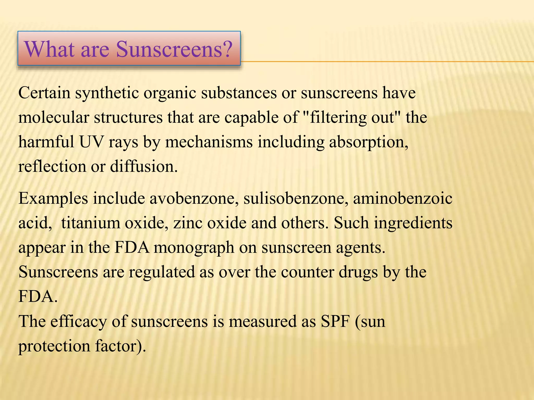 Certain synthetic organic substances or sunscreens have
molecular structures that are capable of "filtering out" the
harmful UV rays by mechanisms including absorption,
reflection or diffusion.
Examples include avobenzone, sulisobenzone, aminobenzoic
acid, titanium oxide, zinc oxide and others. Such ingredients
appear in the FDA monograph on sunscreen agents.
Sunscreens are regulated as over the counter drugs by the
FDA.
The efficacy of sunscreens is measured as SPF (sun
protection factor).
What are Sunscreens?
 