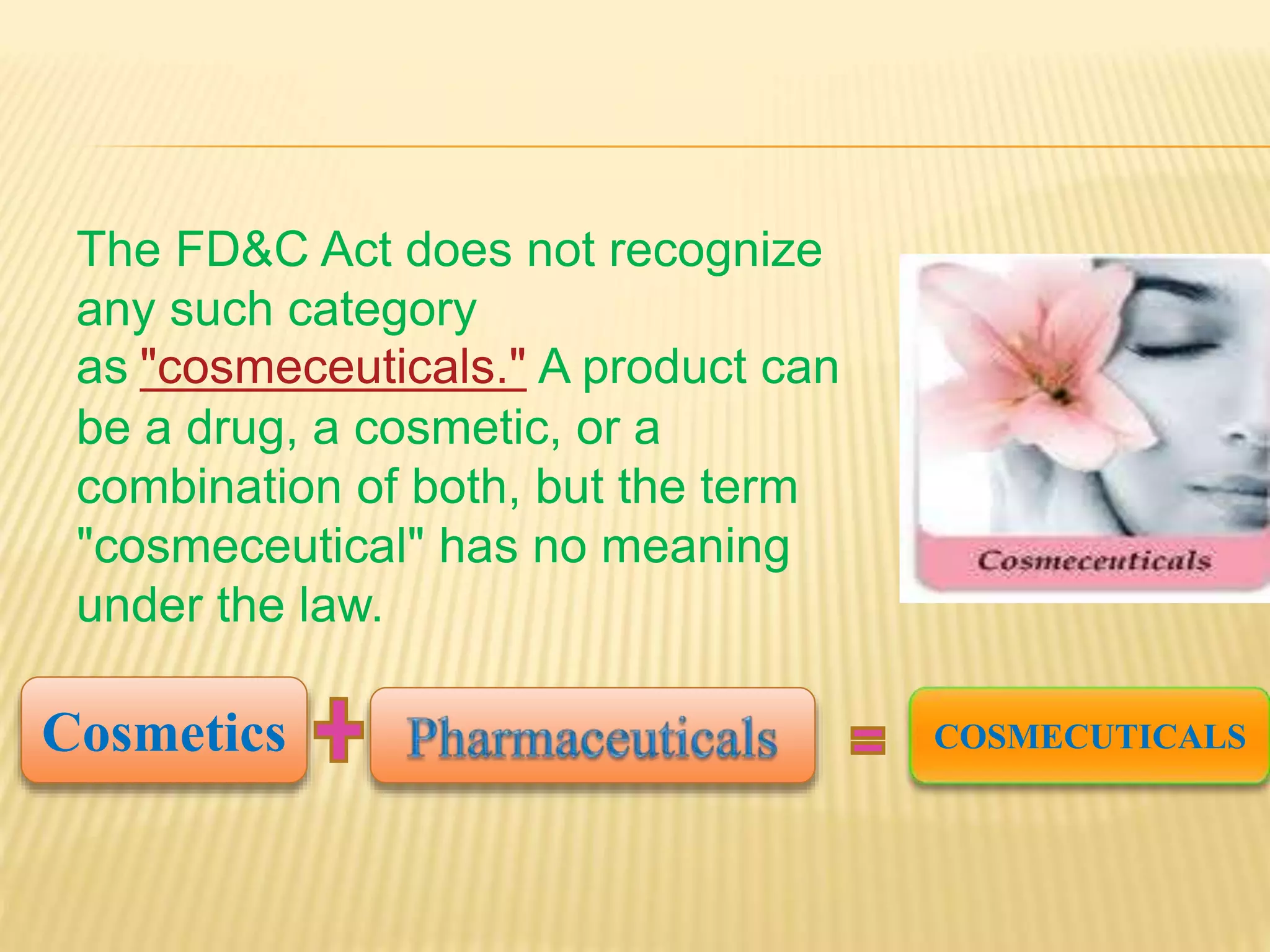 The FD&C Act does not recognize
any such category
as "cosmeceuticals." A product can
be a drug, a cosmetic, or a
combination of both, but the term
"cosmeceutical" has no meaning
under the law.
Cosmetics COSMECUTICALS
 