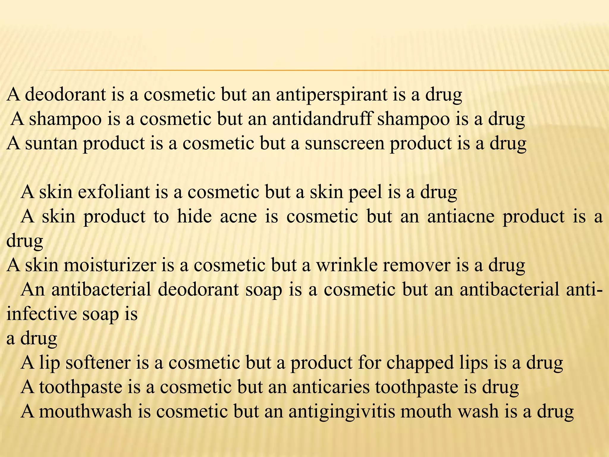 A deodorant is a cosmetic but an antiperspirant is a drug
A shampoo is a cosmetic but an antidandruff shampoo is a drug
A suntan product is a cosmetic but a sunscreen product is a drug
A skin exfoliant is a cosmetic but a skin peel is a drug
A skin product to hide acne is cosmetic but an antiacne product is a
drug
A skin moisturizer is a cosmetic but a wrinkle remover is a drug
An antibacterial deodorant soap is a cosmetic but an antibacterial anti-
infective soap is
a drug
A lip softener is a cosmetic but a product for chapped lips is a drug
A toothpaste is a cosmetic but an anticaries toothpaste is drug
A mouthwash is cosmetic but an antigingivitis mouth wash is a drug
 
